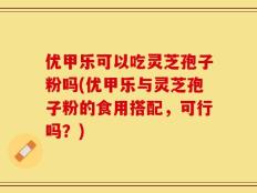优甲乐可以吃灵芝孢子粉吗(优甲乐与灵芝孢子粉的食用搭配，可行吗？)