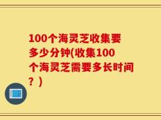 100个海灵芝收集要多少分钟(收集100个海灵芝需要多长时间？)