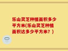 乐山灵芝种植面积多少平方米(乐山灵芝种植面积达多少平方米？)