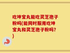 吃坤宝丸能吃灵芝孢子粉吗(能同时服用吃坤宝丸和灵芝孢子粉吗？)