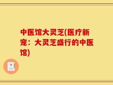 中医馆大灵芝(医疗新宠：大灵芝盛行的中医馆)