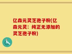 亿森元灵芝孢子粉(亿森元灵：纯正无添加的灵芝孢子粉)