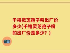 千禧灵芝孢子粉出厂价多少(千禧灵芝孢子粉的出厂价是多少？)