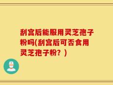 刮宫后能服用灵芝孢子粉吗(刮宫后可否食用灵芝孢子粉？)