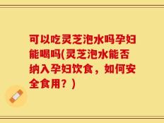 可以吃灵芝泡水吗孕妇能喝吗(灵芝泡水能否纳入孕妇饮食，如何安全食用？)