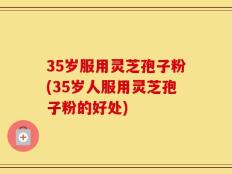 35岁服用灵芝孢子粉(35岁人服用灵芝孢子粉的好处)