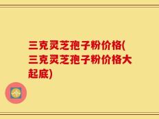 三克灵芝孢子粉价格(三克灵芝孢子粉价格大起底)