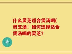 什么灵芝适合煲汤喝(灵芝汤：如何选择适合煲汤喝的灵芝？