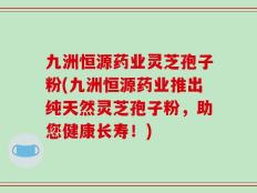 九洲恒源药业灵芝孢子粉(九洲恒源药业推出纯天然灵芝孢子粉，助您健康长寿！)