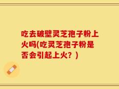 吃去破壁灵芝孢子粉上火吗(吃灵芝孢子粉是否会引起上火？)