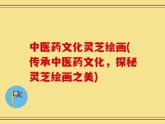 中医药文化灵芝绘画(传承中医药文化，探秘灵芝绘画之美)