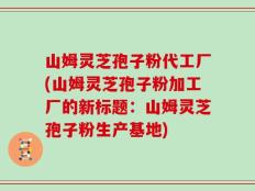 山姆灵芝孢子粉代工厂(山姆灵芝孢子粉加工厂的新标题：山姆灵芝孢子粉生产基地)