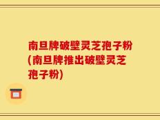 南旦牌破壁灵芝孢子粉(南旦牌推出破壁灵芝孢子粉)