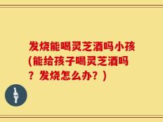 发烧能喝灵芝酒吗小孩(能给孩子喝灵芝酒吗？发烧怎么办？)