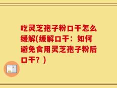 吃灵芝孢子粉口干怎么缓解(缓解口干：如何避免食用灵芝孢子粉后口干？)