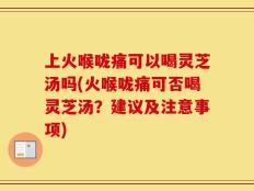 上火喉咙痛可以喝灵芝汤吗(火喉咙痛可否喝灵芝汤？建议及注意事项)