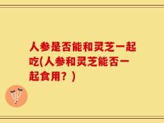 人参是否能和灵芝一起吃(人参和灵芝能否一起食用？)