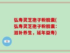 弘寿灵芝孢子粉胶囊(弘寿灵芝孢子粉胶囊：滋补养生，延年益寿)