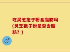 吃灵芝孢子粉含脂肪吗(灵芝孢子粉是否含脂肪？)