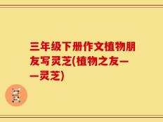 三年级下册作文植物朋友写灵芝(植物之友——灵芝)