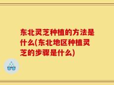 东北灵芝种植的方法是什么(东北地区种植灵芝的步骤是什么)