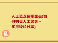 人工灵芝在哪里买(如何购买人工灵芝 - 实用经验分享)