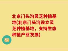 北京门头沟灵芝种植基地(北京门头沟设立灵芝种植基地，支持生态种植产业发展)