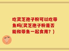 吃灵芝孢子粉可以吃带鱼吗(灵芝孢子粉是否能和带鱼一起食用？)