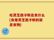 吃灵芝孢子粉忌食什么(食用灵芝孢子粉的禁忌食物)