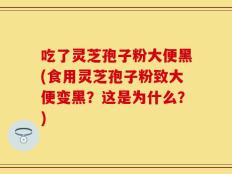 吃了灵芝孢子粉大便黑(食用灵芝孢子粉致大便变黑？这是为什么？)