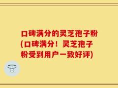 口碑满分的灵芝孢子粉(口碑满分！灵芝孢子粉受到用户一致好评)