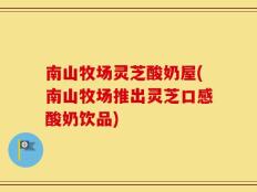 南山牧场灵芝酸奶屋(南山牧场推出灵芝口感酸奶饮品)