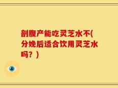 剖腹产能吃灵芝水不(分娩后适合饮用灵芝水吗？)