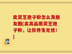 卖灵芝孢子粉怎么发朋友圈(卖高品质灵芝孢子粉，让你养生无忧！)