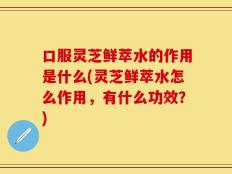 口服灵芝鲜萃水的作用是什么(灵芝鲜萃水怎么作用，有什么功效？)