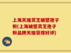 上海天瑞灵芝破壁孢子粉(上海破壁灵芝孢子粉品牌天瑞获得好评)