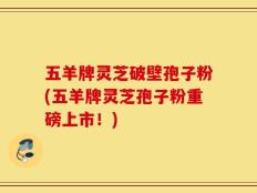 五羊牌灵芝破壁孢子粉(五羊牌灵芝孢子粉重磅上市！)