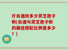 斤白酒放多少灵芝孢子粉(白酒与灵芝孢子粉的最佳搭配比例是多少？)