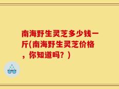 南海野生灵芝多少钱一斤(南海野生灵芝价格，你知道吗？)