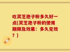 吃灵芝孢子粉多久好一点(灵芝孢子粉的使用期限及效果：多久见效？)