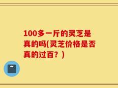 100多一斤的灵芝是真的吗(灵芝价格是否真的过百？)