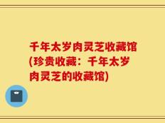 千年太岁肉灵芝收藏馆(珍贵收藏：千年太岁肉灵芝的收藏馆)