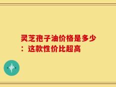 灵芝孢子油价格是多少：这款性价比超高