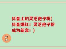 抖音上的灵芝孢子粉(抖音爆红！灵芝孢子粉成为新宠！)