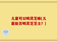 儿童可以喝灵芝嘛(儿童能否喝灵芝芝士？)