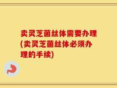 卖灵芝菌丝体需要办理(卖灵芝菌丝体必须办理的手续)