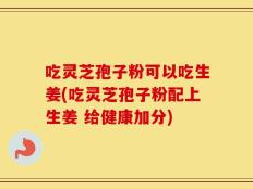 吃灵芝孢子粉可以吃生姜(吃灵芝孢子粉配上生姜 给健康加分)