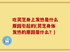 吃灵芝身上发热是什么原因引起的(灵芝身体发热的原因是什么？)
