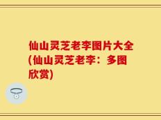 仙山灵芝老李图片大全(仙山灵芝老李：多图欣赏)