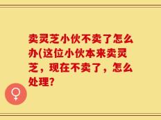 卖灵芝小伙不卖了怎么办(这位小伙本来卖灵芝，现在不卖了，怎么处理？